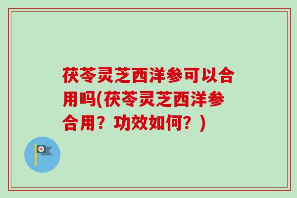 茯苓灵芝西洋参可以合用吗(茯苓灵芝西洋参合用?功效如何?) 茯苓灵芝西洋参可以合用吗(茯苓灵芝西洋参合用?功效如何?)