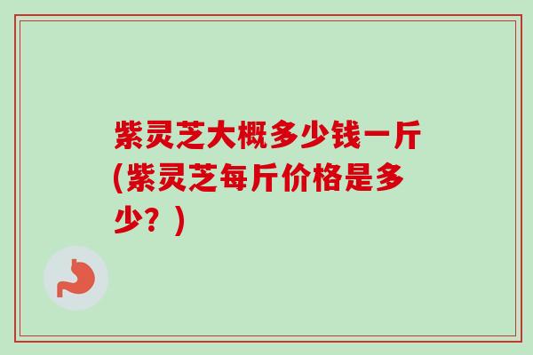 紫灵芝大概多少钱一斤(紫灵芝每斤价格是多少？)
