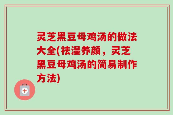 灵芝黑豆母鸡汤的做法大全(祛湿养颜，灵芝黑豆母鸡汤的简易制作方法)