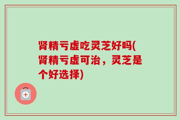 精亏虚吃灵芝好吗(精亏虚可,灵芝是个好选择) 精亏虚吃灵芝好吗(精亏虚可,灵芝是个好选择)