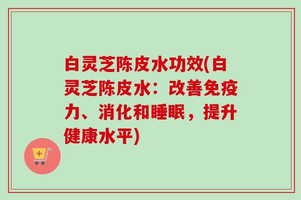白灵芝陈皮水功效(白灵芝陈皮水：改善免疫力、消化和，提升健康水平)