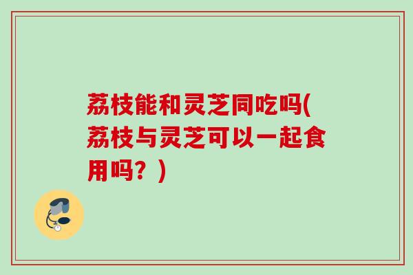 荔枝能和灵芝同吃吗(荔枝与灵芝可以一起食用吗？)
