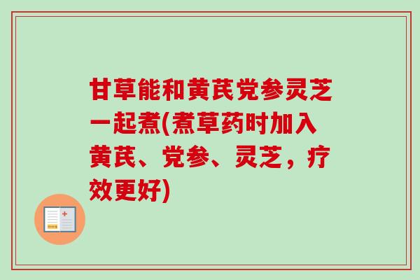 甘草能和黄芪党参灵芝一起煮(煮草药时加入黄芪、党参、灵芝，疗效更好)