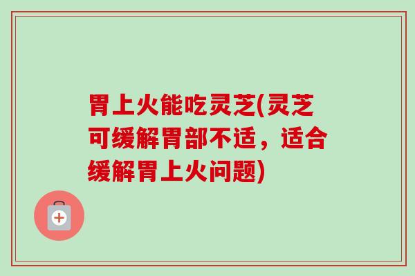胃上火能吃灵芝(灵芝可缓解胃部不适，适合缓解胃上火问题)