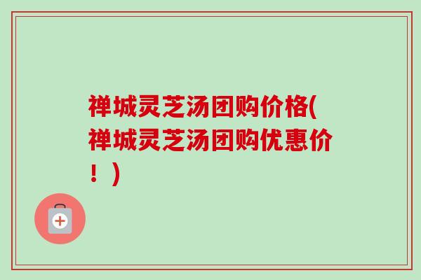 禅城灵芝汤团购价格(禅城灵芝汤团购优惠价!) 禅城灵芝汤团购价格(禅城灵芝汤团购优惠价!)