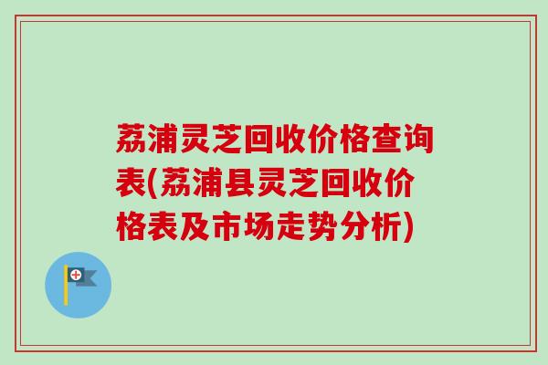 荔浦灵芝回收价格查询表(荔浦县灵芝回收价格表及市场走势分析)