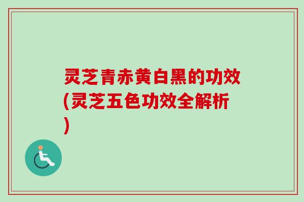 灵芝青赤黄白黑的功效(灵芝五色功效全解析) 灵芝青赤黄白黑的功效(灵芝五色功效全解析)