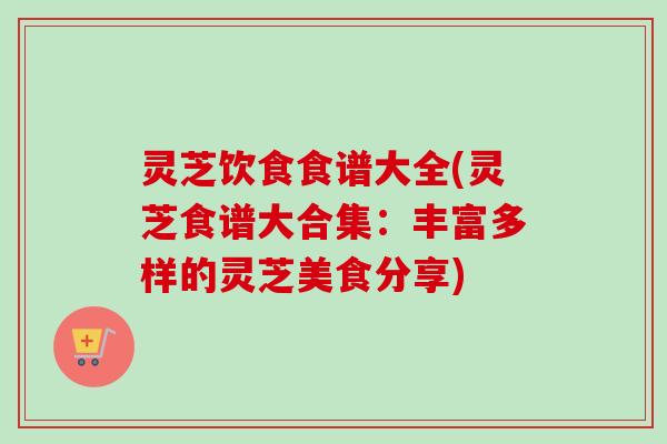 灵芝饮食食谱大全(灵芝食谱大合集:丰富多样的灵芝美食分享) 灵芝饮食食谱大全(灵芝食谱大合集:丰富多样的灵芝美食分享)
