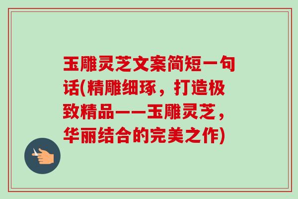 玉雕灵芝文案简短一句话(精雕细琢，打造极致精品——玉雕灵芝，华丽结合的完美之作)