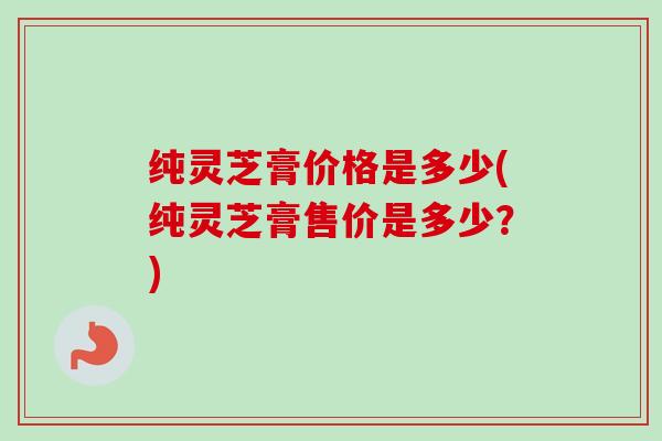 纯灵芝膏价格是多少(纯灵芝膏售价是多少?) 纯灵芝膏价格是多少(纯灵芝膏售价是多少?)