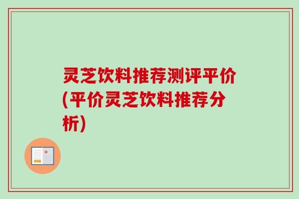 灵芝饮料推荐测评平价(平价灵芝饮料推荐分析) 灵芝饮料推荐测评平价(平价灵芝饮料推荐分析)