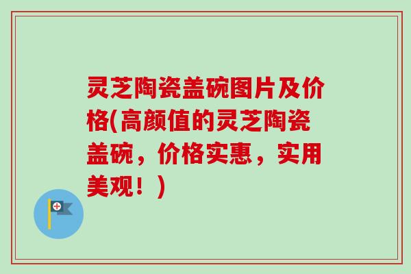灵芝陶瓷盖碗图片及价格(高颜值的灵芝陶瓷盖碗,价格实惠,实用美观!) 灵芝陶瓷盖碗图片及价格(高颜值的灵芝陶瓷盖碗,价格实惠,实用美观!)