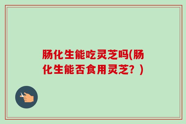 肠化生能吃灵芝吗(肠化生能否食用灵芝？)