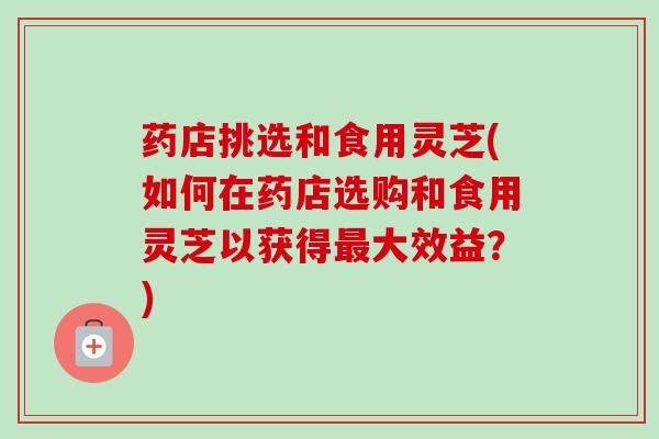 药店挑选和食用灵芝(如何在药店选购和食用灵芝以获得大效益?) 药店挑选和食用灵芝(如何在药店选购和食用灵芝以获得大效益?)