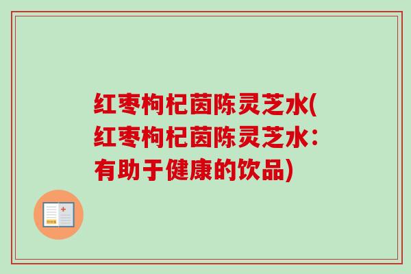红枣枸杞茵陈灵芝水(红枣枸杞茵陈灵芝水:有助于健康的饮品) 红枣枸杞茵陈灵芝水(红枣枸杞茵陈灵芝水:有助于健康的饮品)