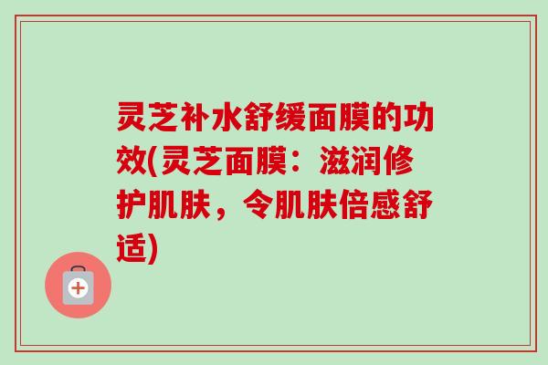 灵芝补水舒缓面膜的功效(灵芝面膜:滋润修护,令倍感舒适) 灵芝补水舒缓面膜的功效(灵芝面膜:滋润修护,令倍感舒适)