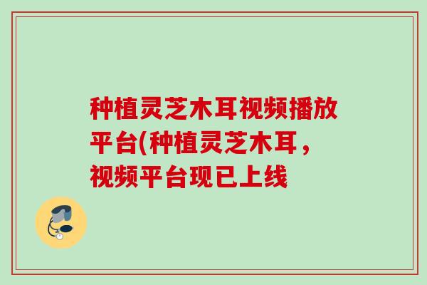 种植灵芝木耳视频播放平台(种植灵芝木耳，视频平台现已上线