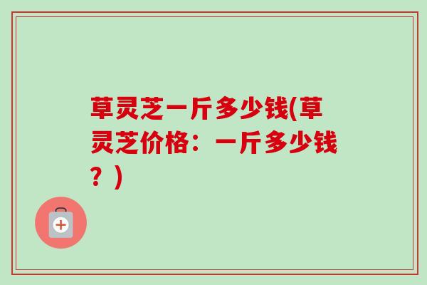 草灵芝一斤多少钱(草灵芝价格:一斤多少钱?) 草灵芝一斤多少钱(草灵芝价格:一斤多少钱?)