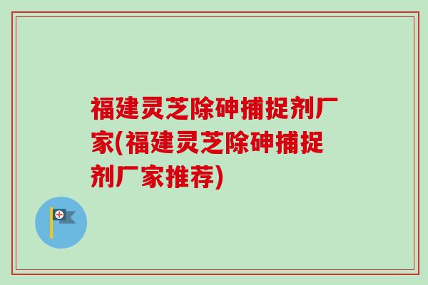 福建灵芝除砷捕捉剂厂家(福建灵芝除砷捕捉剂厂家推荐) 福建灵芝除砷捕捉剂厂家(福建灵芝除砷捕捉剂厂家推荐)