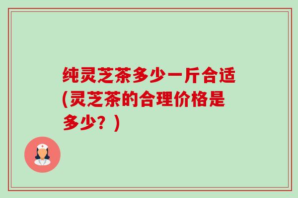 纯灵芝茶多少一斤合适(灵芝茶的合理价格是多少?) 纯灵芝茶多少一斤合适(灵芝茶的合理价格是多少?)