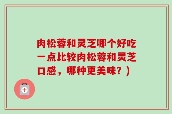 肉松蓉和灵芝哪个好吃一点比较肉松蓉和灵芝口感,哪种更美味?) 肉松蓉和灵芝哪个好吃一点比较肉松蓉和灵芝口感,哪种更美味?)