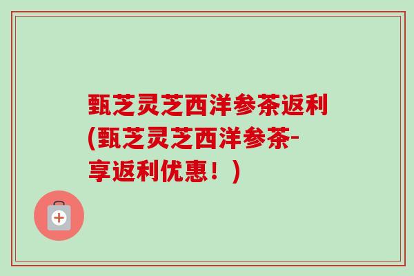 甄芝灵芝西洋参茶返利(甄芝灵芝西洋参茶-享返利优惠!) 甄芝灵芝西洋参茶返利(甄芝灵芝西洋参茶-享返利优惠!)