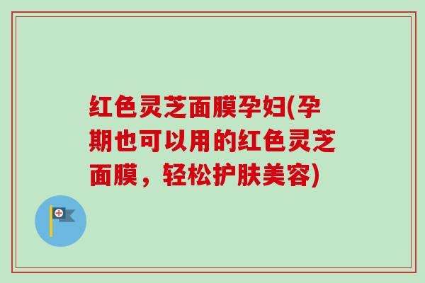 红色灵芝面膜孕妇(孕期也可以用的红色灵芝面膜,轻松护肤美容) 红色灵芝面膜孕妇(孕期也可以用的红色灵芝面膜,轻松护肤美容)