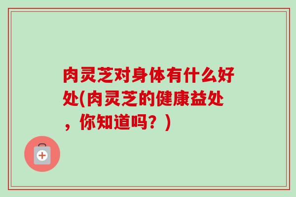 肉灵芝对身体有什么好处(肉灵芝的健康益处，你知道吗？)