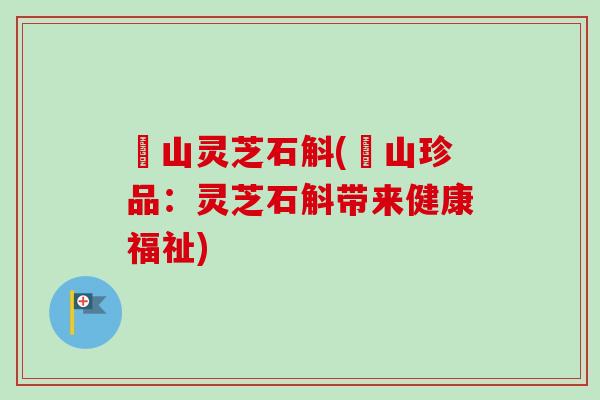 矷山灵芝石斛(矷山珍品:灵芝石斛带来健康福祉) 矷山灵芝石斛(矷山珍品:灵芝石斛带来健康福祉)