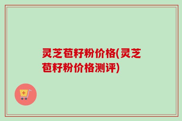 灵芝苞籽粉价格(灵芝苞籽粉价格测评) 灵芝苞籽粉价格(灵芝苞籽粉价格测评)
