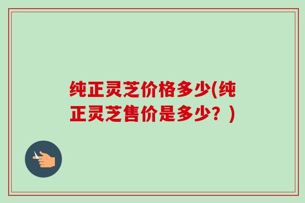 纯正灵芝价格多少(纯正灵芝售价是多少?) 纯正灵芝价格多少(纯正灵芝售价是多少?)