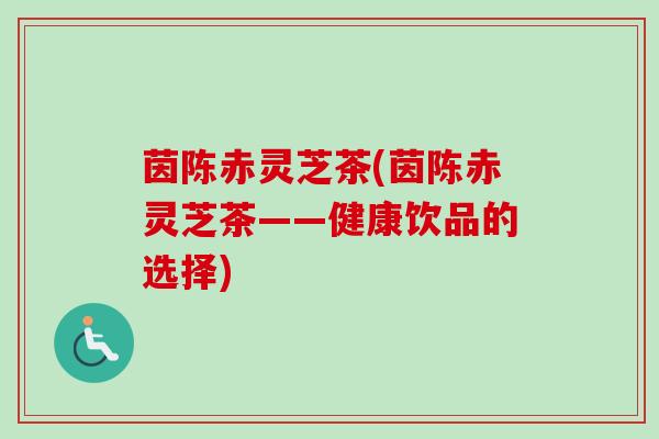 茵陈赤灵芝茶(茵陈赤灵芝茶——健康饮品的选择) 茵陈赤灵芝茶(茵陈赤灵芝茶——健康饮品的选择)
