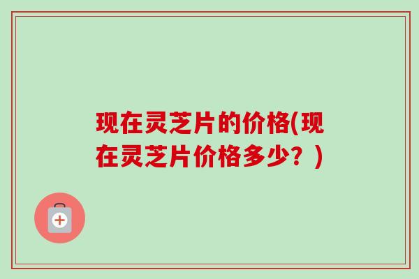 现在灵芝片的价格(现在灵芝片价格多少?) 现在灵芝片的价格(现在灵芝片价格多少?)
