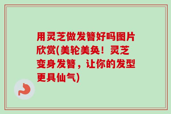 用灵芝做发簪好吗图片欣赏(美轮美奂！灵芝变身发簪，让你的发型更具仙气)