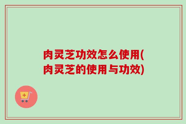 肉灵芝功效怎么使用(肉灵芝的使用与功效) 肉灵芝功效怎么使用(肉灵芝的使用与功效)