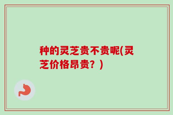 种的灵芝贵不贵呢(灵芝价格昂贵?) 种的灵芝贵不贵呢(灵芝价格昂贵?)