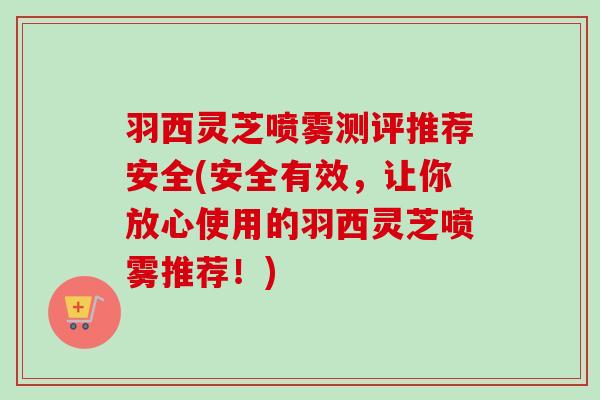 羽西灵芝喷雾测评推荐安全(安全有效,让你放心使用的羽西灵芝喷雾推荐!) 羽西灵芝喷雾测评推荐安全(安全有效,让你放心使用的羽西灵芝喷雾推荐!)