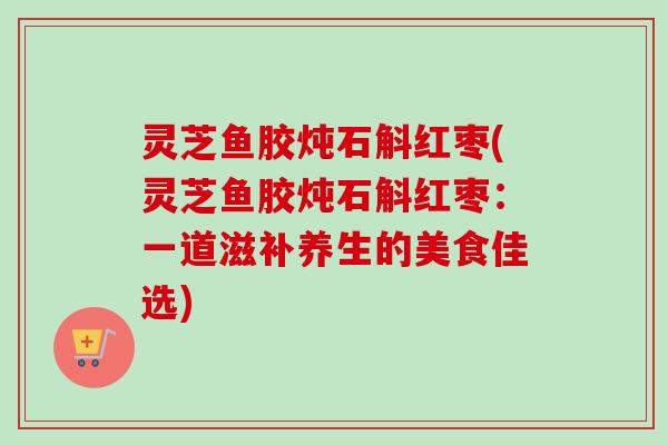 灵芝鱼胶炖石斛红枣(灵芝鱼胶炖石斛红枣:一道滋补养生的美食佳选) 灵芝鱼胶炖石斛红枣(灵芝鱼胶炖石斛红枣:一道滋补养生的美食佳选)