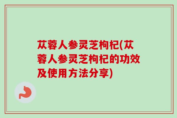 苁蓉人参灵芝枸杞(苁蓉人参灵芝枸杞的功效及使用方法分享) 苁蓉人参灵芝枸杞(苁蓉人参灵芝枸杞的功效及使用方法分享)