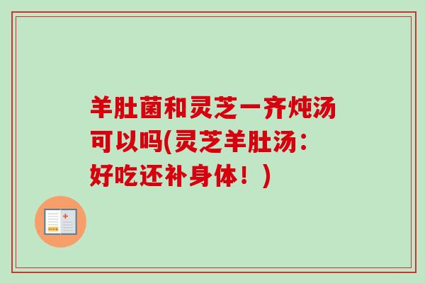 羊肚菌和灵芝一齐炖汤可以吗(灵芝羊肚汤：好吃还补身体！)