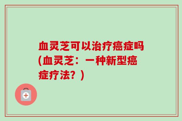 灵芝可以症吗(灵芝:一种新型症疗法?) 灵芝可以症吗(灵芝:一种新型症疗法?)