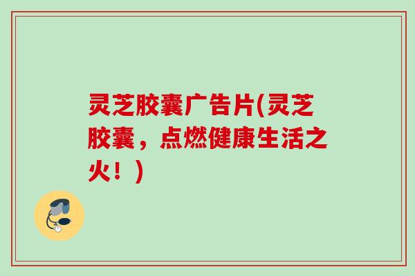 灵芝胶囊广告片(灵芝胶囊,点燃健康生活之火!) 灵芝胶囊广告片(灵芝胶囊,点燃健康生活之火!)