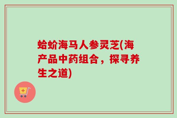 蛤蚧海马人参灵芝(海产品组合，探寻养生之道)
