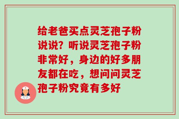 给老爸买点灵芝孢子粉说说？听说灵芝孢子粉非常好，身边的好多朋友都在吃，想问问灵芝孢子粉究竟有多好