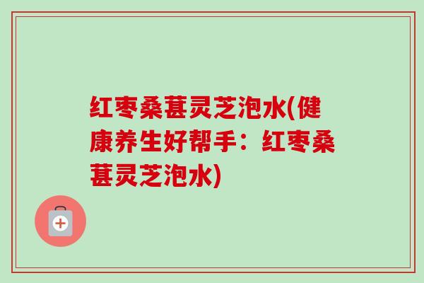 红枣桑葚灵芝泡水(健康养生好帮手:红枣桑葚灵芝泡水) 红枣桑葚灵芝泡水(健康养生好帮手:红枣桑葚灵芝泡水)