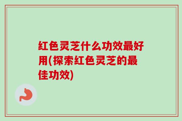 红色灵芝什么功效好用(探索红色灵芝的佳功效) 红色灵芝什么功效好用(探索红色灵芝的佳功效)
