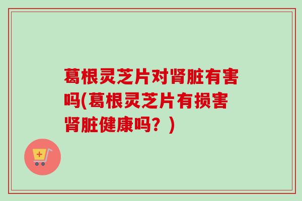 葛根灵芝片对脏有害吗(葛根灵芝片有损害脏健康吗?) 葛根灵芝片对脏有害吗(葛根灵芝片有损害脏健康吗?)
