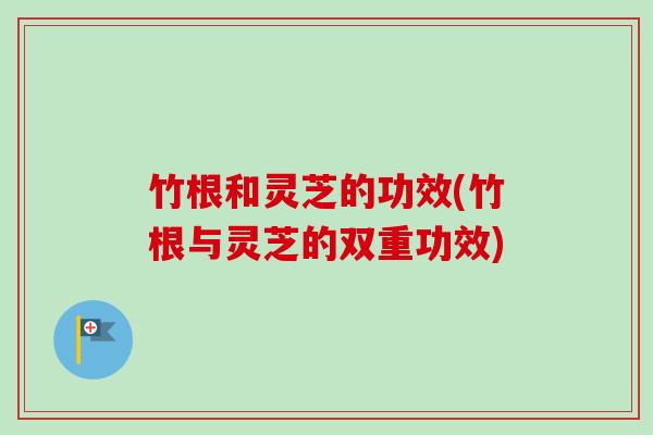竹根和灵芝的功效(竹根与灵芝的双重功效)
