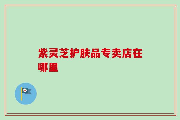 紫灵芝护肤品专卖店在哪里 紫灵芝护肤品专卖店在哪里