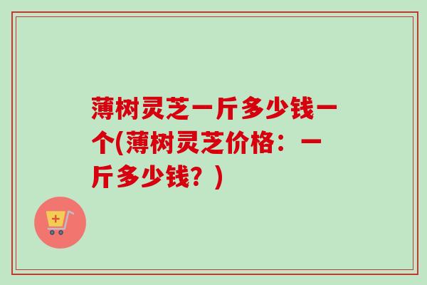 薄树灵芝一斤多少钱一个(薄树灵芝价格:一斤多少钱?) 薄树灵芝一斤多少钱一个(薄树灵芝价格:一斤多少钱?)